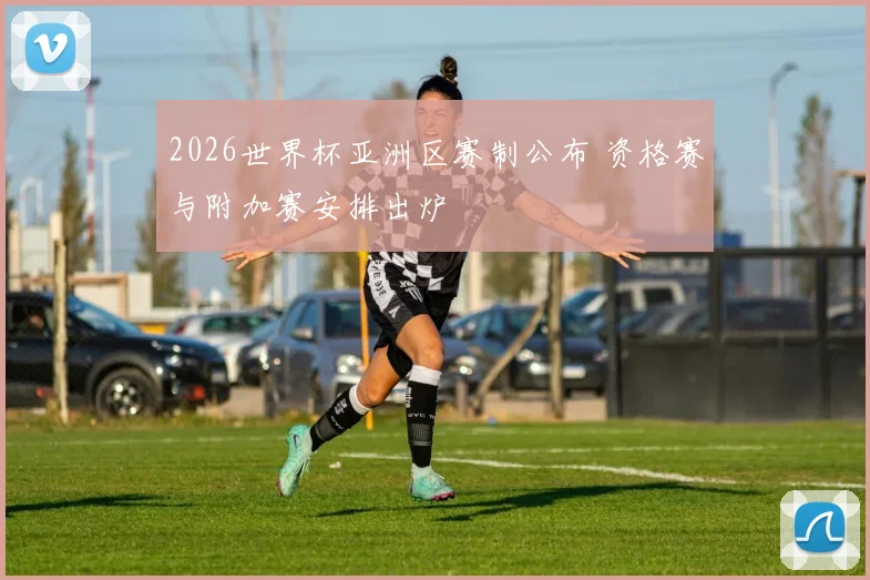 2026世界杯亚洲区赛制公布 资格赛与附加赛安排出炉