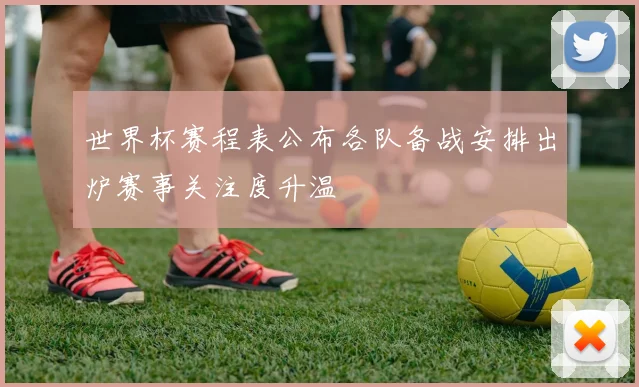 世界杯赛程表公布各队备战安排出炉赛事关注度升温