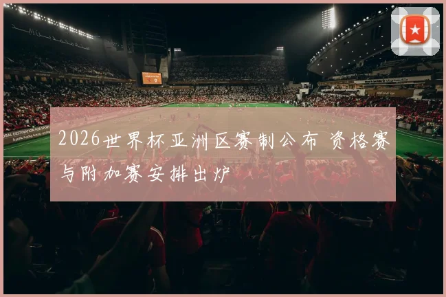 2026世界杯亚洲区赛制公布 资格赛与附加赛安排出炉