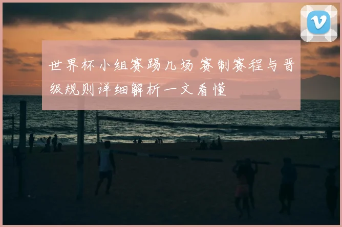 世界杯小组赛踢几场 赛制赛程与晋级规则详细解析一文看懂