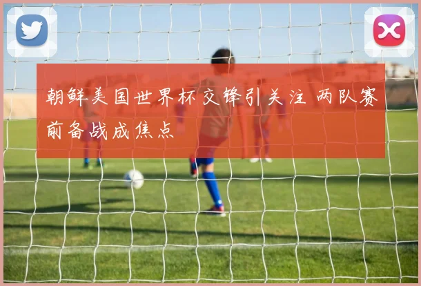 朝鲜美国世界杯交锋引关注 两队赛前备战成焦点