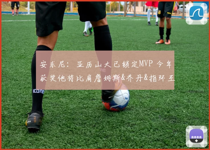 安东尼：亚历山大已锁定MVP 今年获奖他将比肩詹姆斯&乔丹&指环王