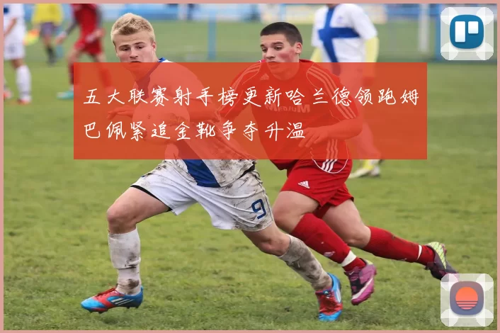 五大联赛射手榜更新哈兰德领跑姆巴佩紧追金靴争夺升温