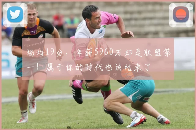 场均19分，年薪5960万却是联盟第一！属于你的时代也该结束了