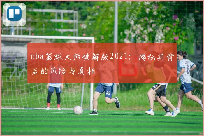 nba篮球大师破解版2021:揭秘其背后的风险与真相