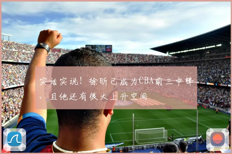 实话实说！徐昕已成为CBA前三中锋，且他还有很大上升空间