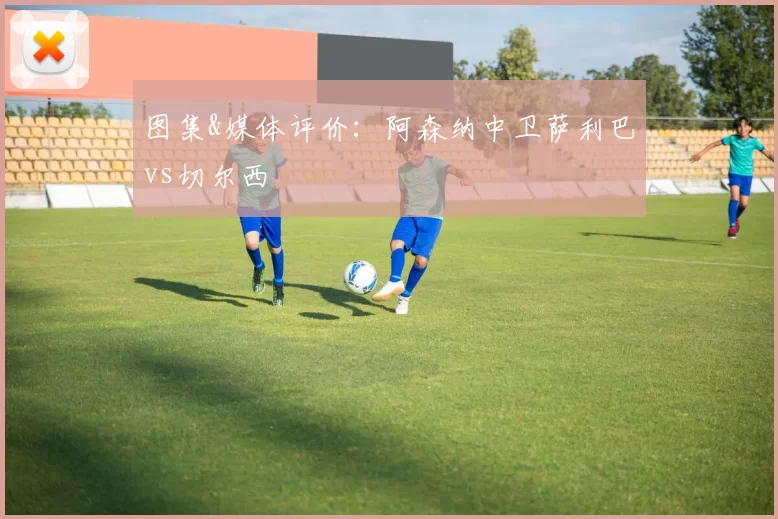 图集&媒体评价:阿森纳中卫萨利巴vs切尔西