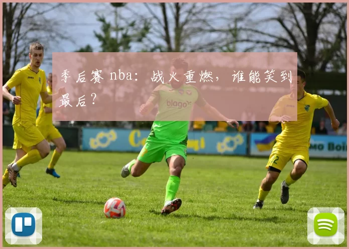 季后赛 nba：战火重燃，谁能笑到最后？