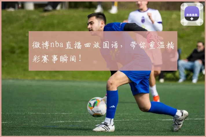 微博nba直播回放国语，带你重温精彩赛事瞬间！