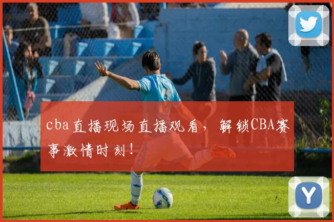 cba直播现场直播观看，解锁CBA赛事激情时刻！