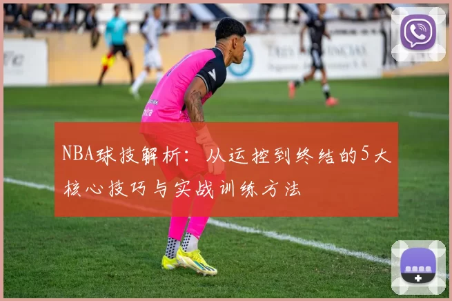 NBA球技解析：从运控到终结的5大核心技巧与实战训练方法