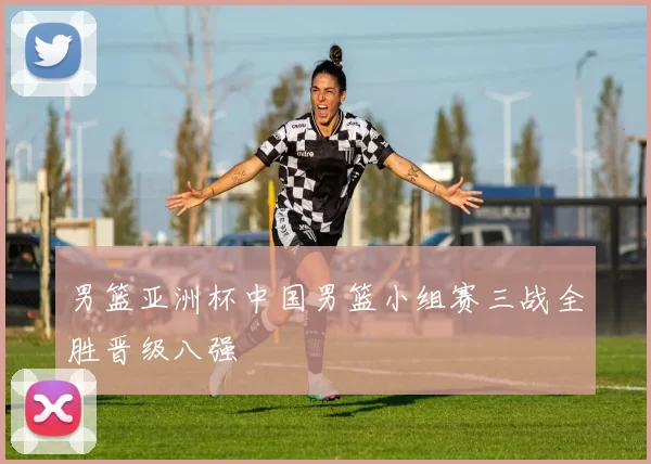 男篮亚洲杯中国男篮小组赛三战全胜晋级八强