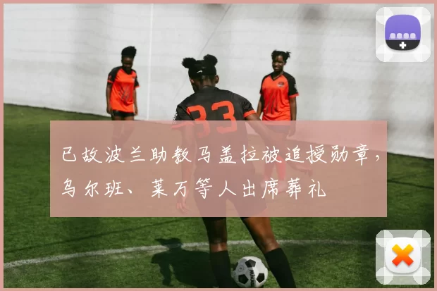 已故波兰助教马盖拉被追授勋章，乌尔班、莱万等人出席葬礼