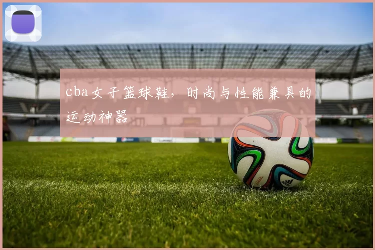 cba女子篮球鞋,时尚与性能兼具的运动神器