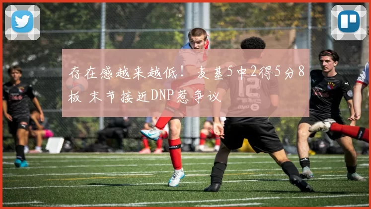 存在感越来越低！麦基5中2得5分8板 末节接近DNP惹争议