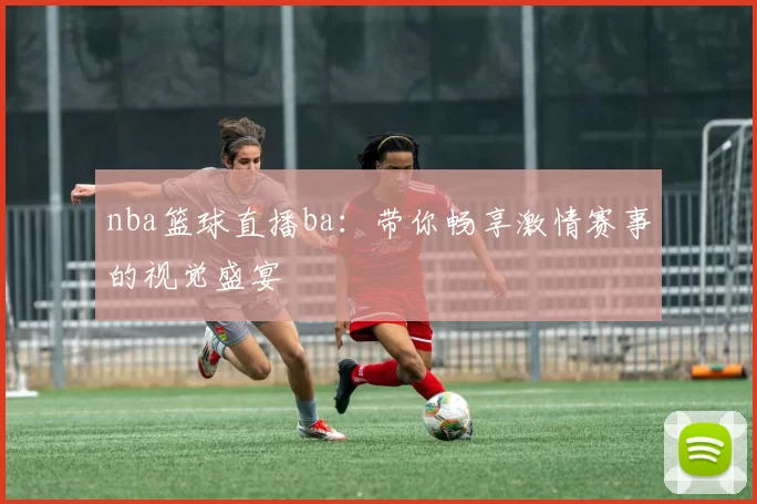 nba篮球直播ba：带你畅享激情赛事的视觉盛宴