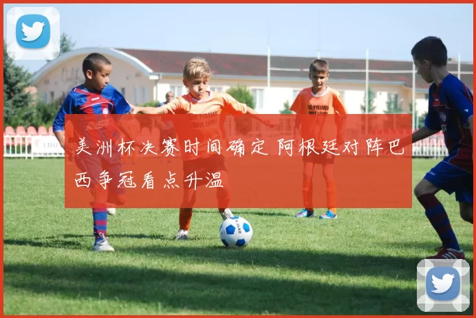 美洲杯决赛时间确定 阿根廷对阵巴西争冠看点升温