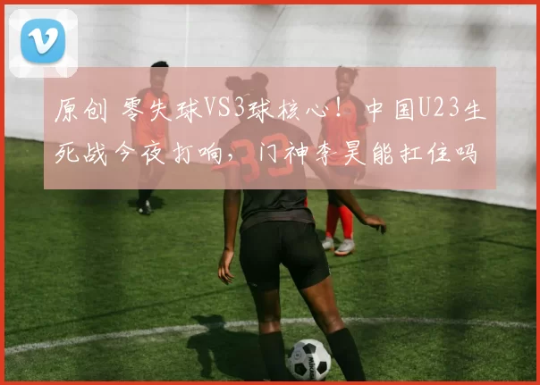 原创 零失球VS3球核心！中国U23生死战今夜打响，门神李昊能扛住吗？