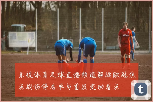 乐视体育足球直播频道解读欧冠焦点战伤停名单与首发变动看点
