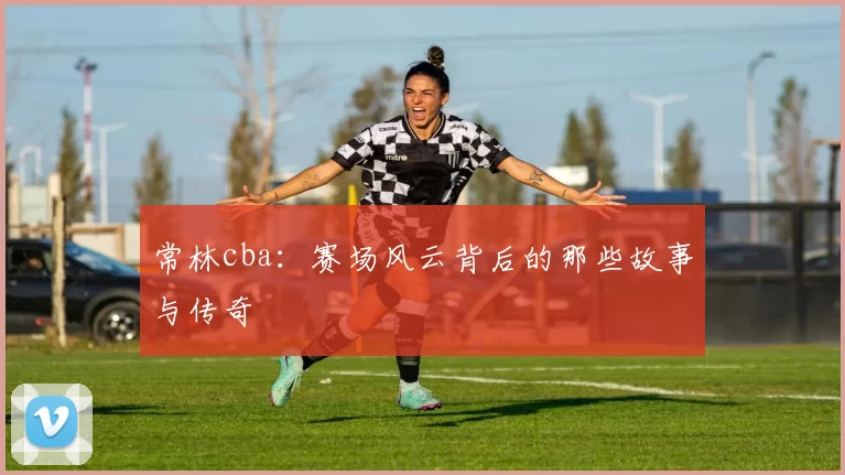 常林cba:赛场风云背后的那些故事与传奇