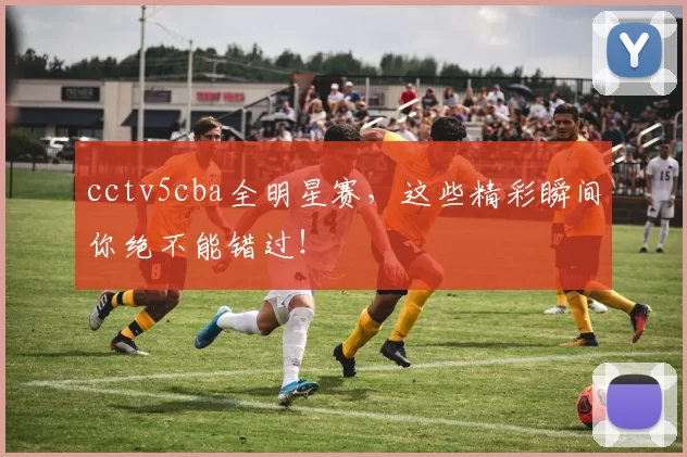 cctv5cba全明星赛,这些精彩瞬间你绝不能错过!