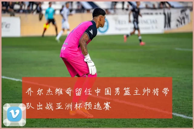 乔尔杰维奇留任中国男篮主帅将带队出战亚洲杯预选赛