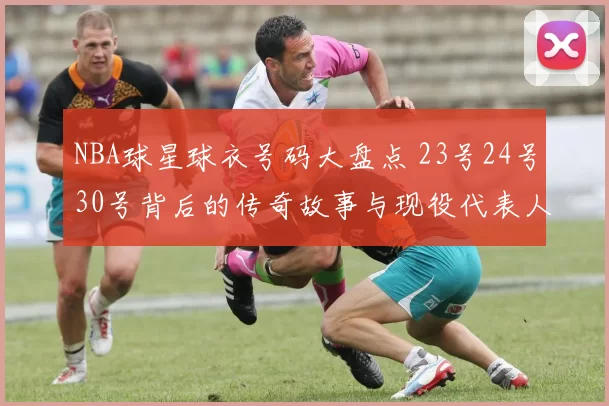 NBA球星球衣号码大盘点 23号24号30号背后的传奇故事与现役代表人物