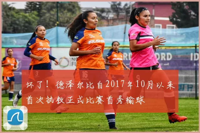 坏了！德泽尔比自2017年10月以来首次执教正式比赛首秀输球