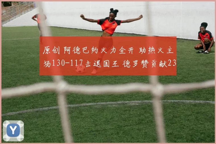 原创 阿德巴约火力全开 助热火主场130-117击退国王 德罗赞贡献23分