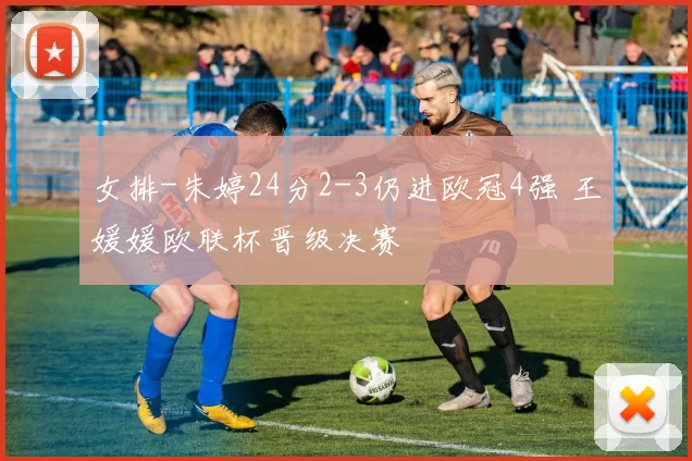 女排-朱婷24分2-3仍进欧冠4强 王媛媛欧联杯晋级决赛