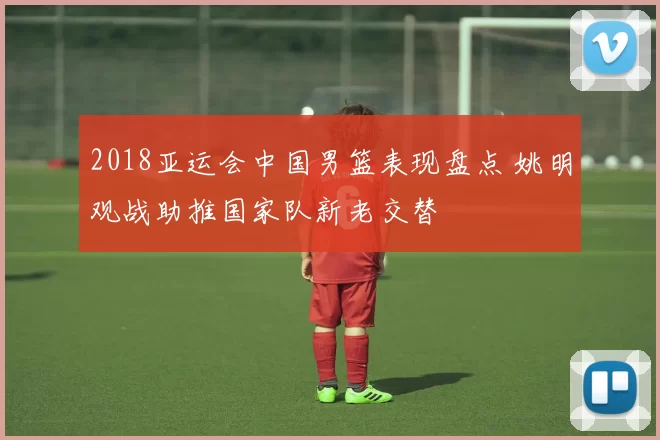 2018亚运会中国男篮表现盘点 姚明观战助推国家队新老交替