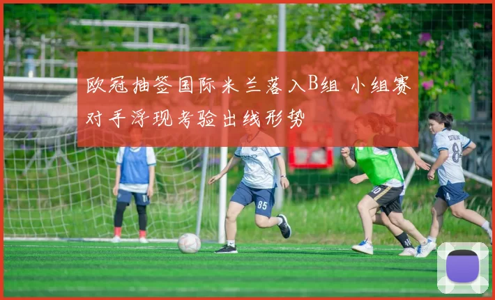 欧冠抽签国际米兰落入B组 小组赛对手浮现考验出线形势