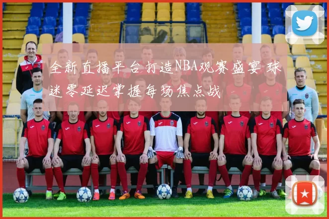 全新直播平台打造NBA观赛盛宴 球迷零延迟掌握每场焦点战