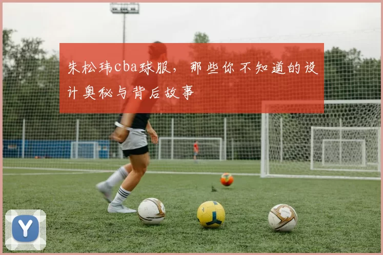 朱松玮cba球服，那些你不知道的设计奥秘与背后故事