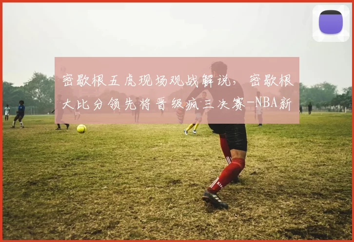 密歇根五虎现场观战解说，密歇根大比分领先将晋级疯三决赛-NBA新闻