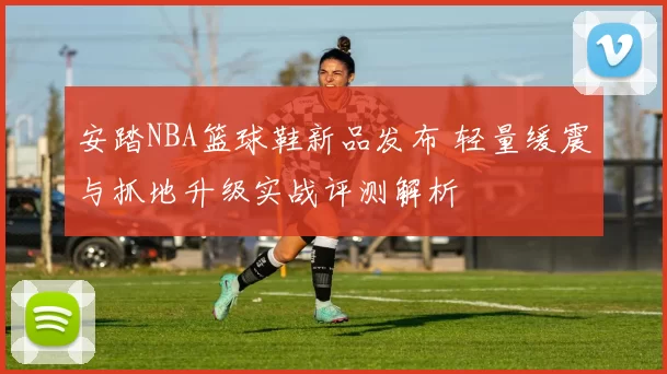 安踏NBA篮球鞋新品发布 轻量缓震与抓地升级实战评测解析