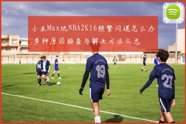 小米Max玩NBA2K16频繁闪退怎么办 多种原因排查与解决方法汇总