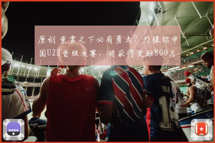 原创 重赏之下必有勇夫？外媒称中国U23晋级决赛，将获得奖励800万人民币