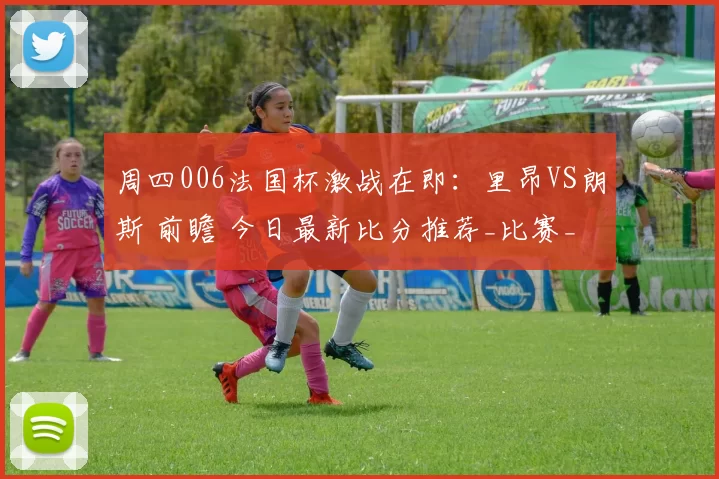 周四006法国杯激战在即：里昂VS朗斯 前瞻 今日最新比分推荐_比赛_战术_碰撞