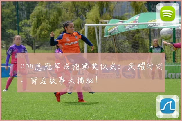 cba总冠军戒指颁奖仪式：荣耀时刻，背后故事大揭秘！