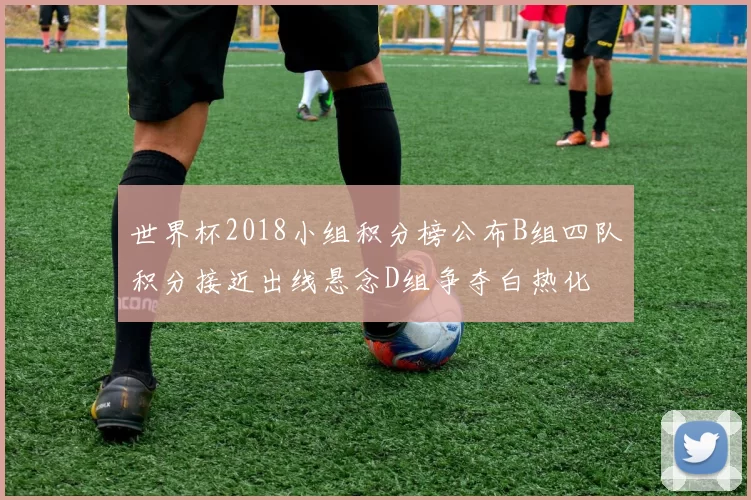 世界杯2018小组积分榜公布B组四队积分接近出线悬念D组争夺白热化