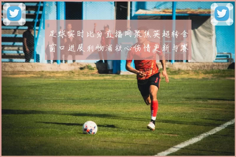 足球实时比分直播网聚焦英超转会窗口进展利物浦核心伤情更新与赛程影响