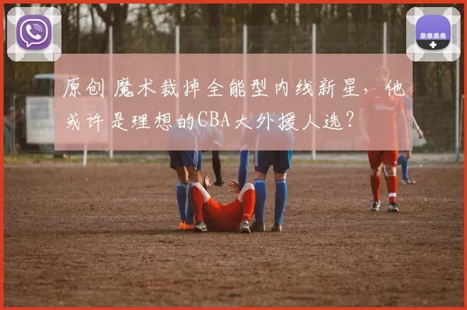 原创 魔术裁掉全能型内线新星，他或许是理想的CBA大外援人选？