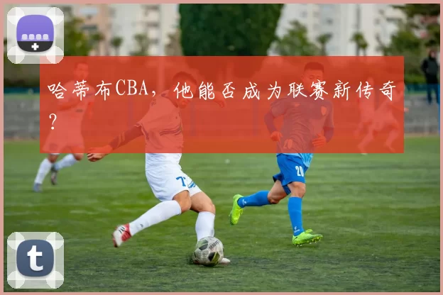 哈蒂布CBA,他能否成为联赛新传奇?