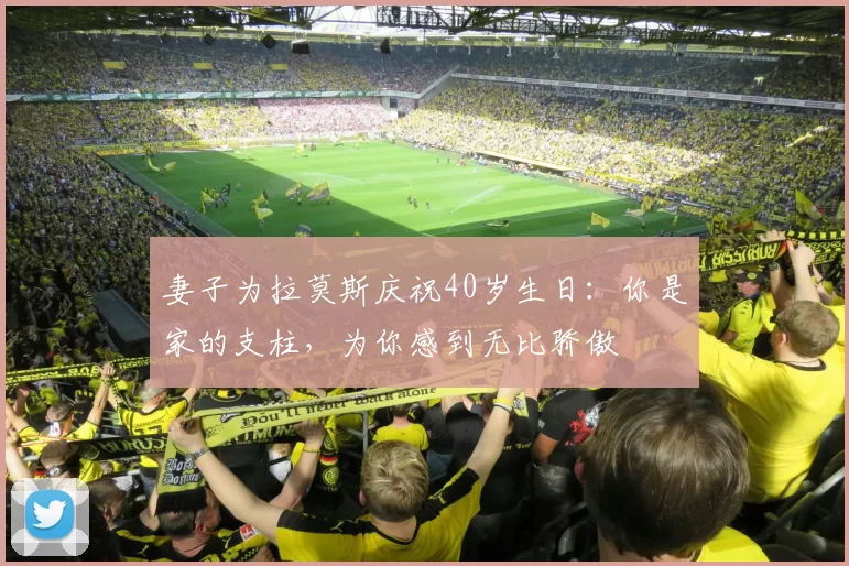 妻子为拉莫斯庆祝40岁生日：你是家的支柱，为你感到无比骄傲