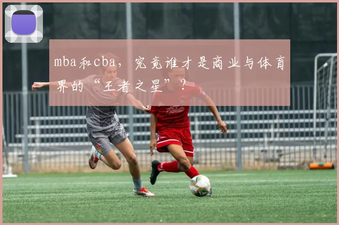 mba和cba,究竟谁才是商业与体育界的“王者之星”?