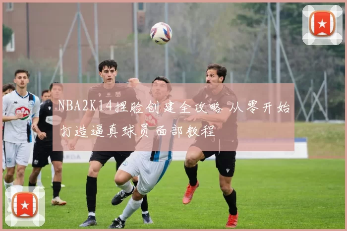 NBA2K14捏脸创建全攻略 从零开始打造逼真球员面部教程