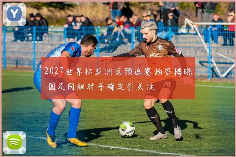 2027世界杯亚洲区预选赛抽签揭晓 国足同组对手确定引关注