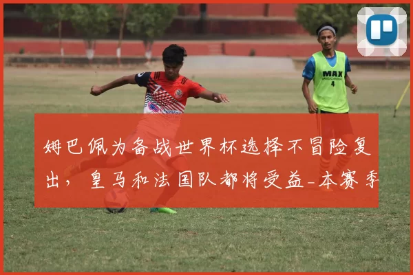 姆巴佩为备战世界杯选择不冒险复出，皇马和法国队都将受益_本赛季_西班牙人_欧冠