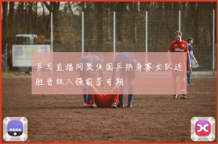 乒乓直播网聚焦国乒热身赛女队连胜晋级八强前景可期